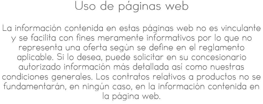 Uso de páginas web La información contenida en estas páginas web no es vinculante y se facilita con fines meramente informativos por lo que no representa una oferta según se define en el reglamento aplicable. Si lo desea, puede solicitar en su concesionario autorizado información más detallada así como nuestras condiciones generales. Los contratos relativos a productos no se fundamentarán, en ningún caso, en la información contenida en la página web.