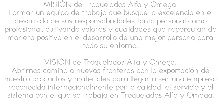 MISIÓN de Troquelados Alfa y Omega.
Formar un equipo de trabajo que busque la excelencia en el desarrollo de sus responsabilidades tanto personal como profesional, cultivando valores y cualidades que repercutan de manera positiva en el desarrollo de una mejor persona para todo su entorno. VISIÓN de Troquelados Alfa y Omega.
Abrirnos camino a nuevas fronteras con la exportación de nuestro productos y materiales para llegar a ser una empresa reconocida internacionalmente por la calidad, el servicio y el sistema con el que se trabaja en Troquelados Alfa y Omega. 