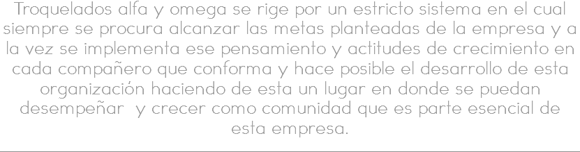 Troquelados alfa y omega se rige por un estricto sistema en el cual siempre se procura alcanzar las metas planteadas de la empresa y a la vez se implementa ese pensamiento y actitudes de crecimiento en cada compañero que conforma y hace posible el desarrollo de esta organización haciendo de esta un lugar en donde se puedan desempeñar y crecer como comunidad que es parte esencial de esta empresa.
