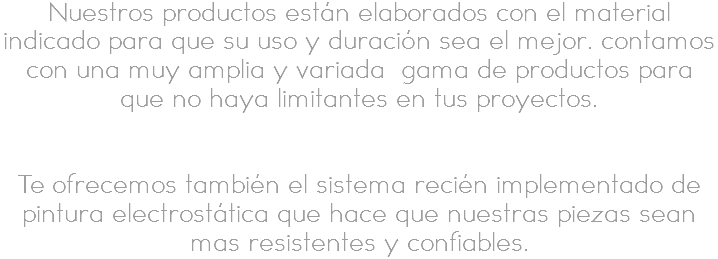 Nuestros productos están elaborados con el material indicado para que su uso y duración sea el mejor. contamos con una muy amplia y variada gama de productos para que no haya limitantes en tus proyectos. Te ofrecemos también el sistema recién implementado de pintura electrostática que hace que nuestras piezas sean mas resistentes y confiables. 